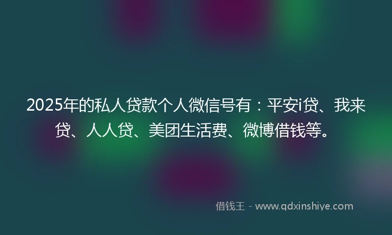 2025年的私人贷款个人微信号有：平安i贷、我来贷、人人贷、美团生活费、微博借钱等。