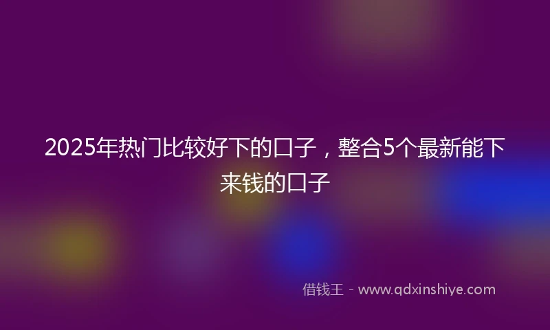 2025年热门比较好下的口子，整合5个最新能下来钱的口子