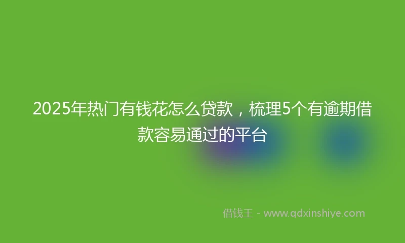 2025年热门有钱花怎么贷款，梳理5个有逾期借款容易通过的平台