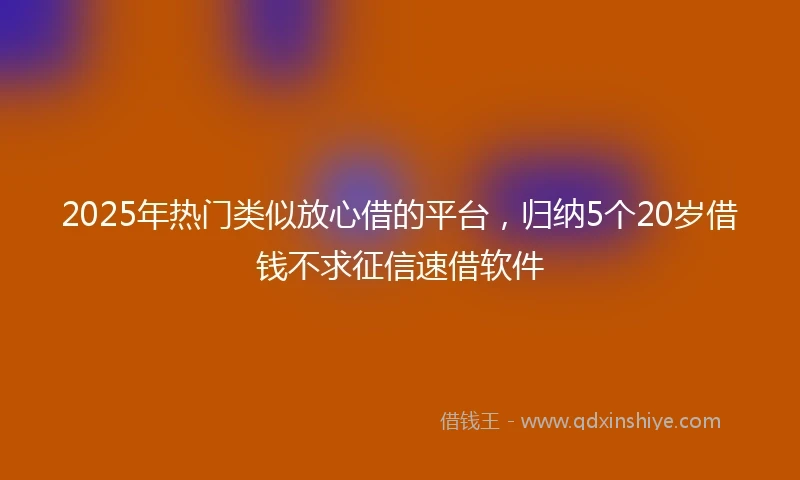 2025年热门类似放心借的平台，归纳5个20岁借钱不求征信速借软件