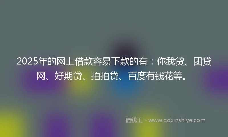 2025年的网上借款容易下款的有：你我贷、团贷网、好期贷、拍拍贷、百度有钱花等。
