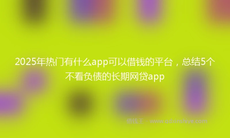 2025年热门有什么app可以借钱的平台，总结5个不看负债的长期网贷app
