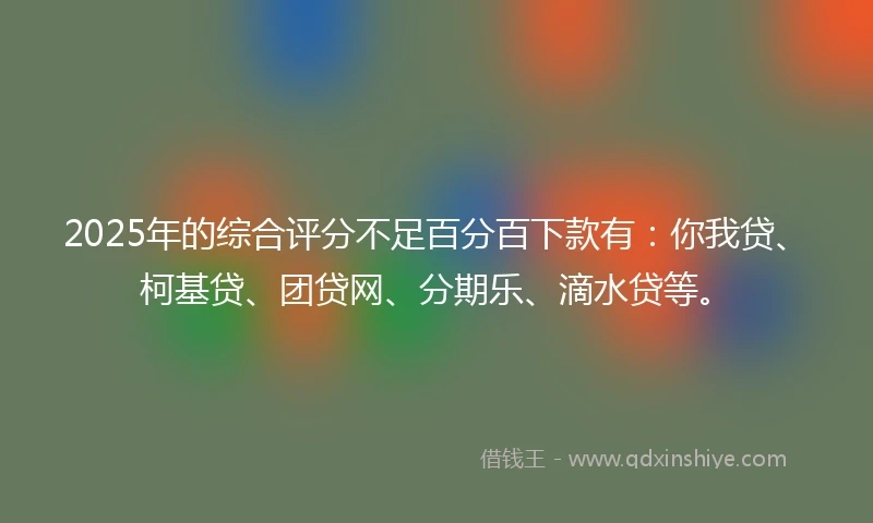 2025年的综合评分不足百分百下款有：你我贷、柯基贷、团贷网、分期乐、滴水贷等。