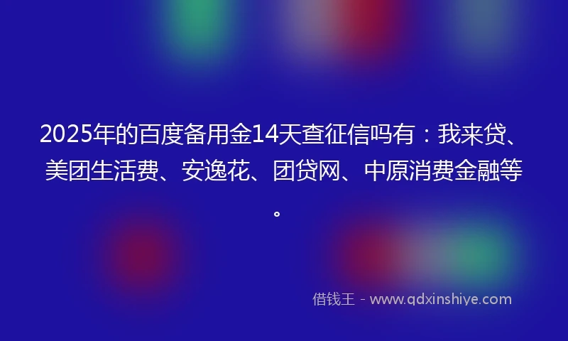 2025年的百度备用金14天查征信吗有：我来贷、美团生活费、安逸花、团贷网、中原消费金融等。