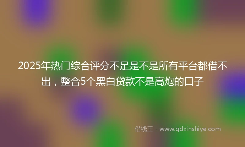2025年热门综合评分不足是不是所有平台都借不出，整合5个黑白贷款不是高炮的口子