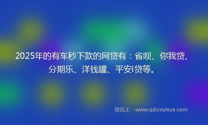 2025年的有车秒下款的网贷有：省呗、你我贷、分期乐、洋钱罐、平安i贷等。