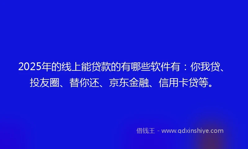 2025年的线上能贷款的有哪些软件有：你我贷、投友圈、替你还、京东金融、信用卡贷等。