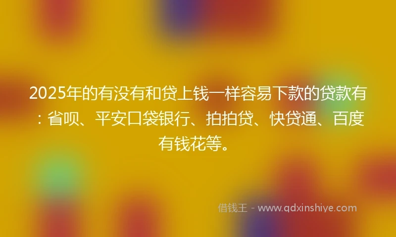 2025年的有没有和贷上钱一样容易下款的贷款有：省呗、平安口袋银行、拍拍贷、快贷通、百度有钱花等。