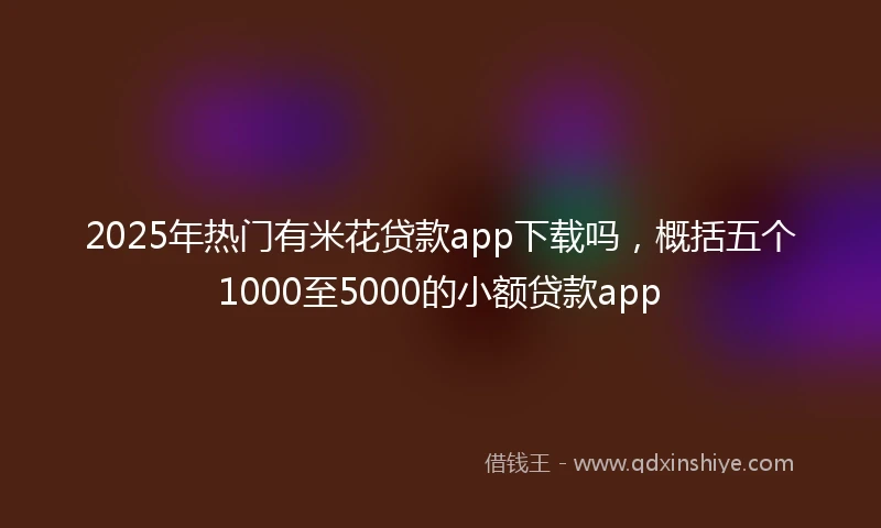 2025年热门有米花贷款app下载吗，概括五个1000至5000的小额贷款app
