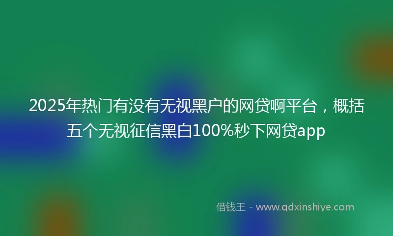 2025年热门有没有无视黑户的网贷啊平台，概括五个无视征信黑白100%秒下网贷app