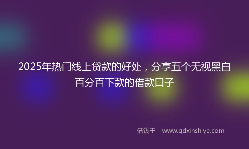 2025年热门线上贷款的好处，分享五个无视黑白百分百下款的借款口子