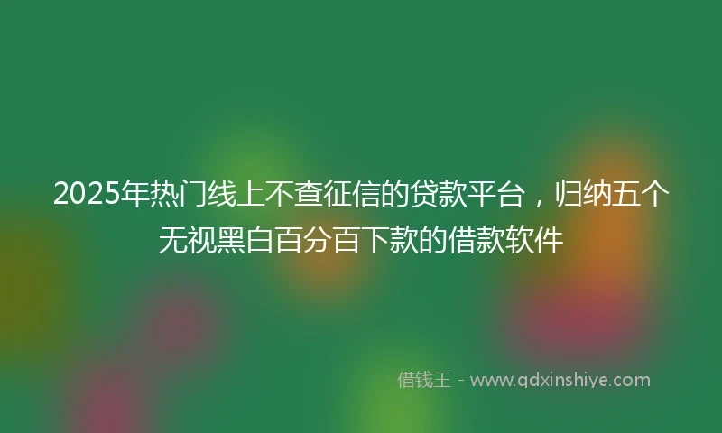 2025年热门线上不查征信的贷款平台，归纳五个无视黑白百分百下款的借款软件