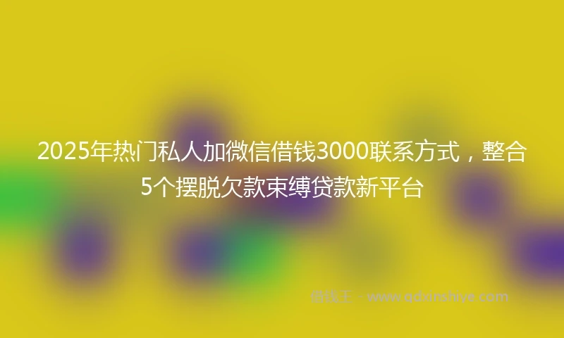2025年热门私人加微信借钱3000联系方式，整合5个摆脱欠款束缚贷款新平台