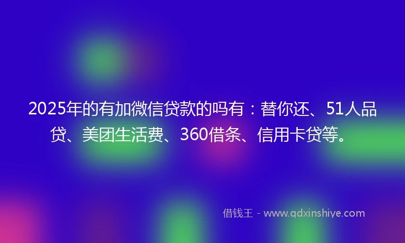 2025年的有加微信贷款的吗有：替你还、51人品贷、美团生活费、360借条、信用卡贷等。