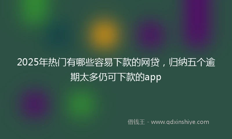 2025年热门有哪些容易下款的网贷，归纳五个逾期太多仍可下款的app