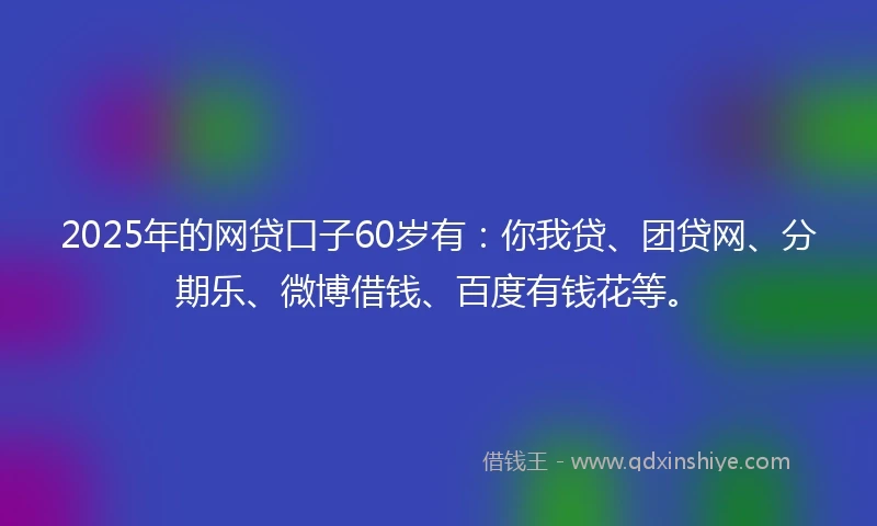 2025年的网贷口子60岁有：你我贷、团贷网、分期乐、微博借钱、百度有钱花等。