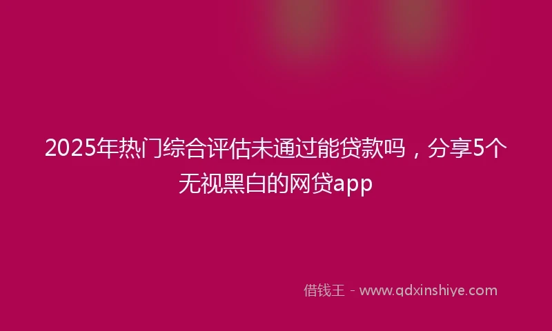 2025年热门综合评估未通过能贷款吗,分享5个无视黑白的网贷app