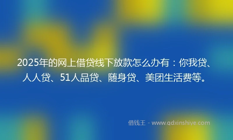 2025年的网上借贷线下放款怎么办有：你我贷、人人贷、51人品贷、随身贷、美团生活费等。