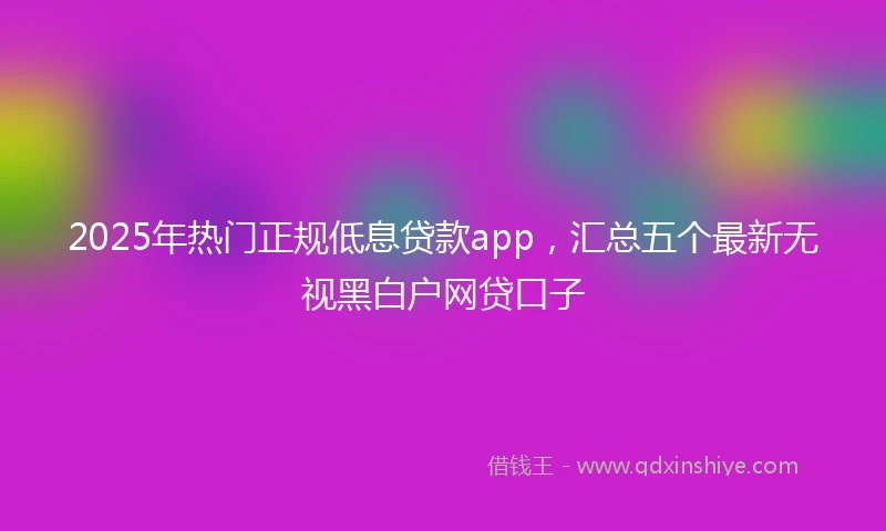 2025年热门正规低息贷款app，汇总五个最新无视黑白户网贷口子