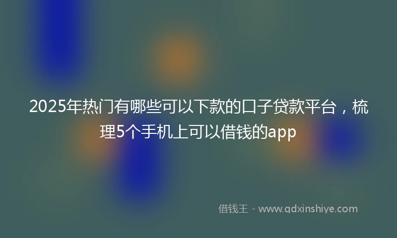 2025年热门有哪些可以下款的口子贷款平台，梳理5个手机上可以借钱的app