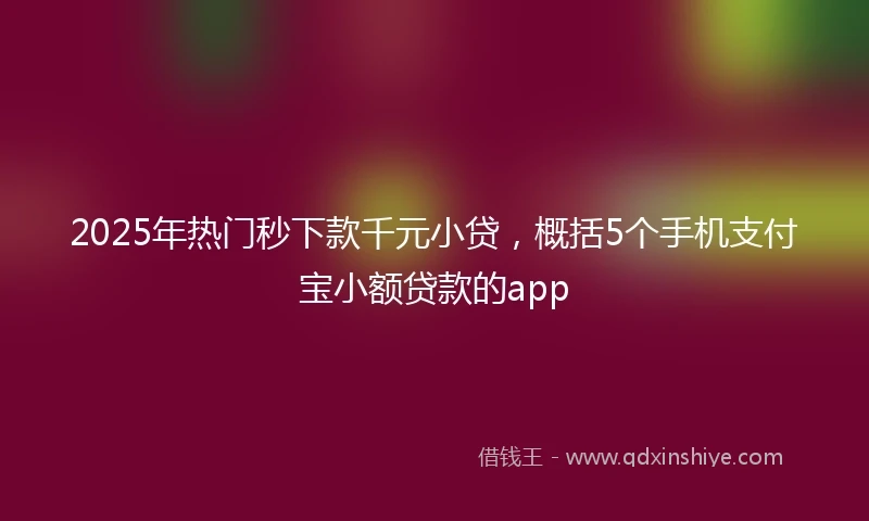 2025年热门秒下款千元小贷，概括5个手机支付宝小额贷款的app