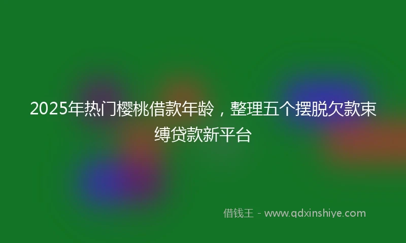 2025年热门樱桃借款年龄，整理五个摆脱欠款束缚贷款新平台