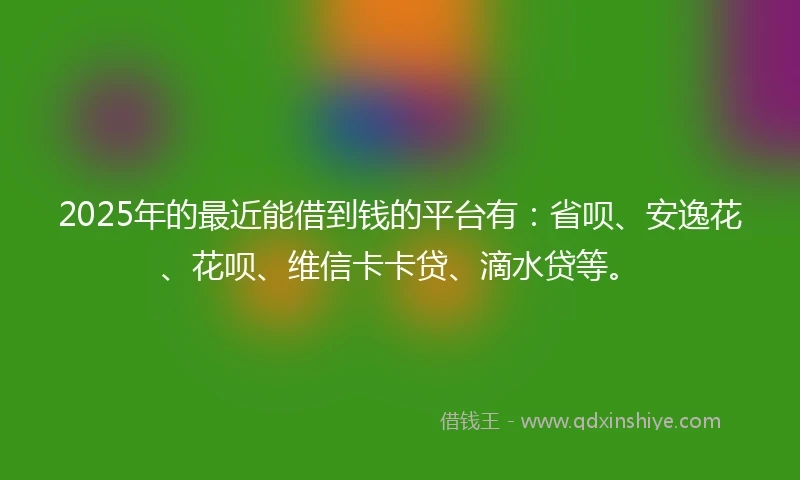2025年的最近能借到钱的平台有：省呗、安逸花、花呗、维信卡卡贷、滴水贷等。