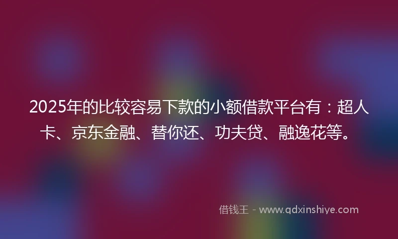 2025年的比较容易下款的小额借款平台有：超人卡、京东金融、替你还、功夫贷、融逸花等。