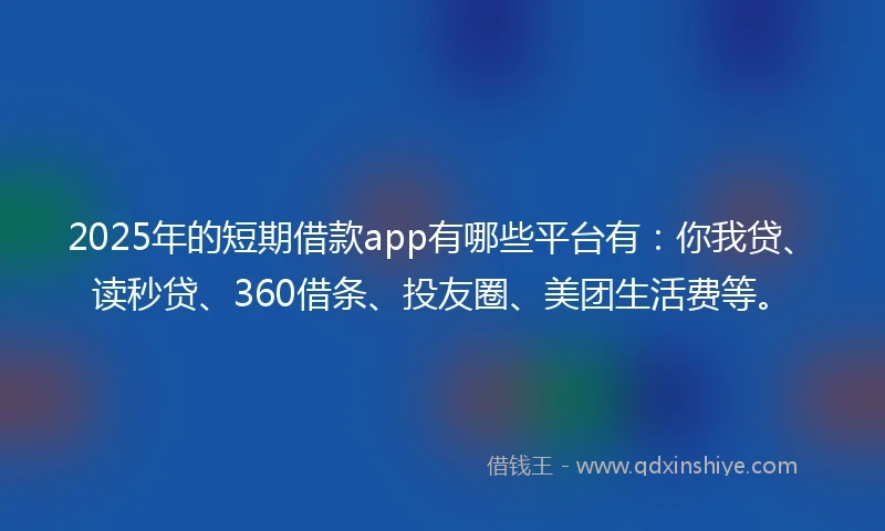 2025年的短期借款app有哪些平台有：你我贷、读秒贷、360借条、投友圈、美团生活费等。