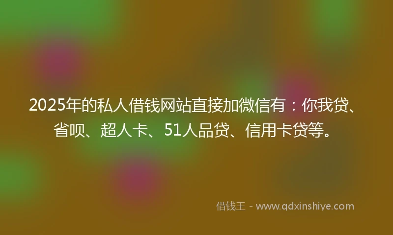 2025年的私人借钱网站直接加微信有：你我贷、省呗、超人卡、51人品贷、信用卡贷等。