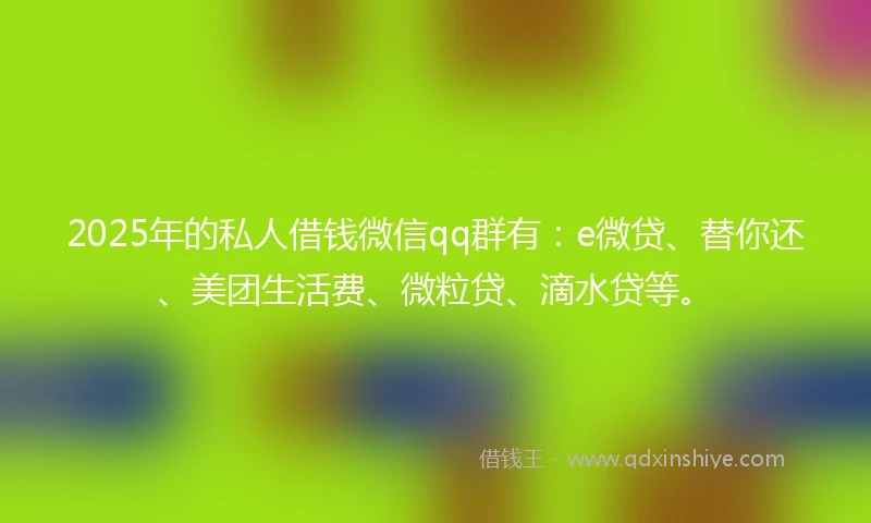2025年的私人借钱微信qq群有：e微贷、替你还、美团生活费、微粒贷、滴水贷等。