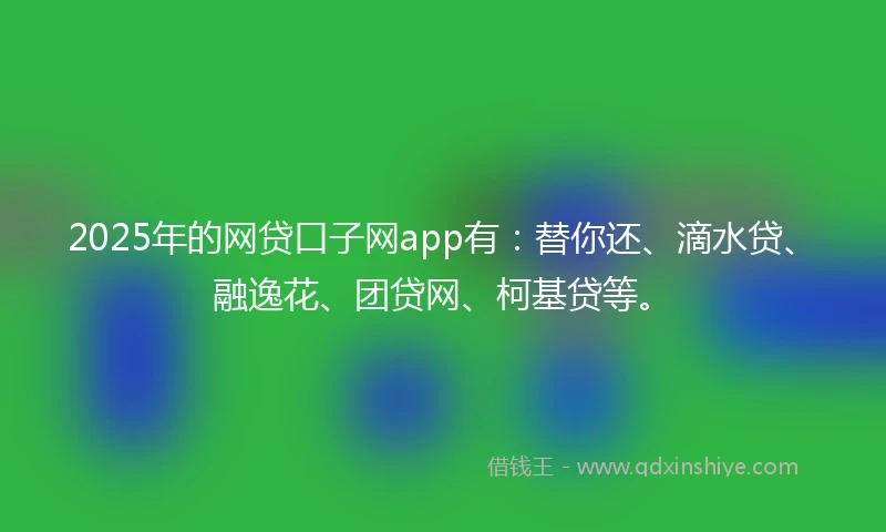 2025年的网贷口子网app有：替你还、滴水贷、融逸花、团贷网、柯基贷等。