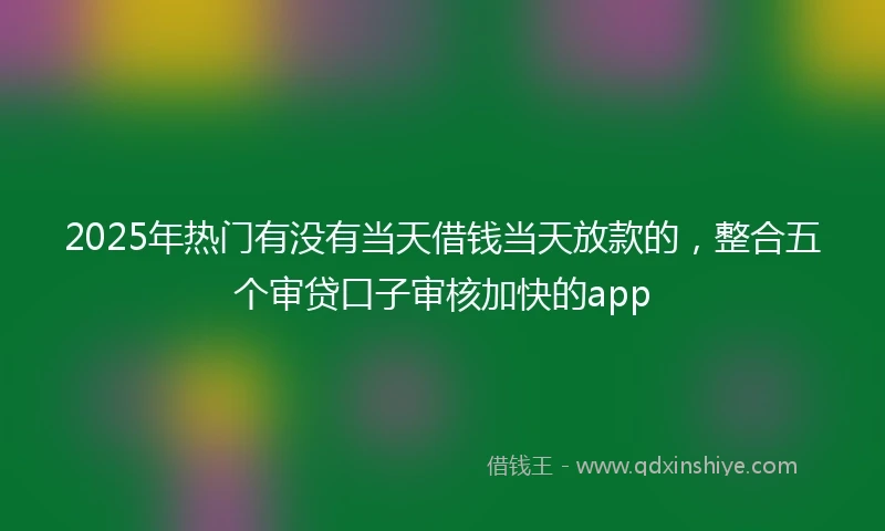 2025年热门有没有当天借钱当天放款的，整合五个审贷口子审核加快的app