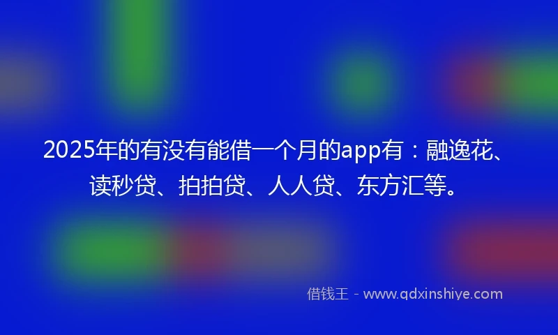 2025年的有没有能借一个月的app有：融逸花、读秒贷、拍拍贷、人人贷、东方汇等。