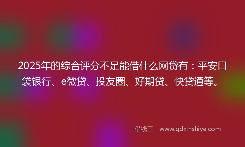 2025年的综合评分不足能借什么网贷有：平安口袋银行、e微贷、投友圈、好期贷、快贷通等。