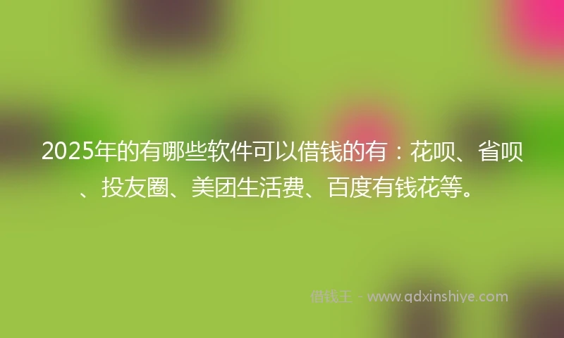 2025年的有哪些软件可以借钱的有：花呗、省呗、投友圈、美团生活费、百度有钱花等。