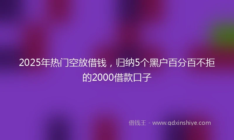 2025年热门空放借钱，归纳5个黑户百分百不拒的2000借款口子
