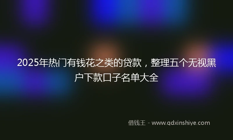2025年热门有钱花之类的贷款，整理五个无视黑户下款口子名单大全