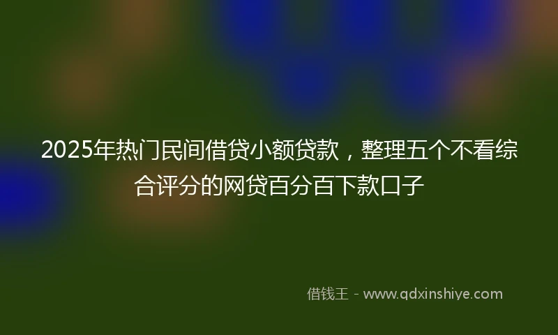 2025年热门民间借贷小额贷款，整理五个不看综合评分的网贷百分百下款口子