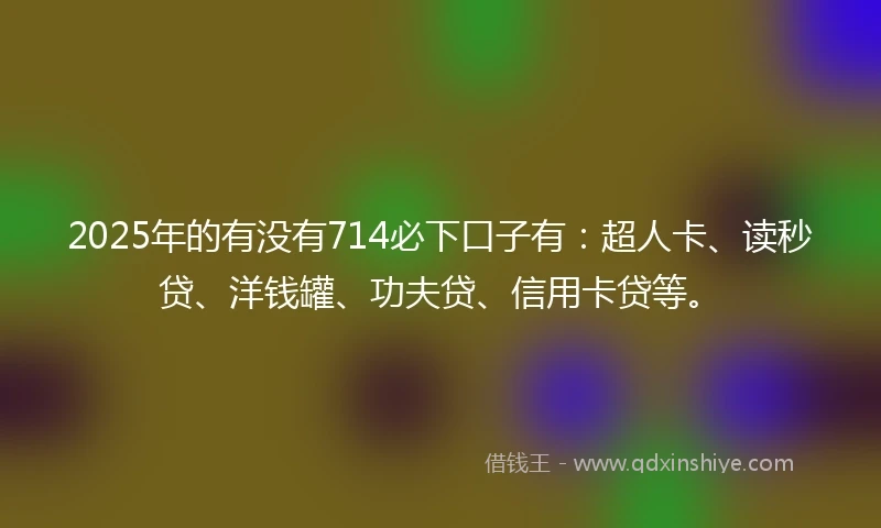2025年的有没有714必下口子有：超人卡、读秒贷、洋钱罐、功夫贷、信用卡贷等。