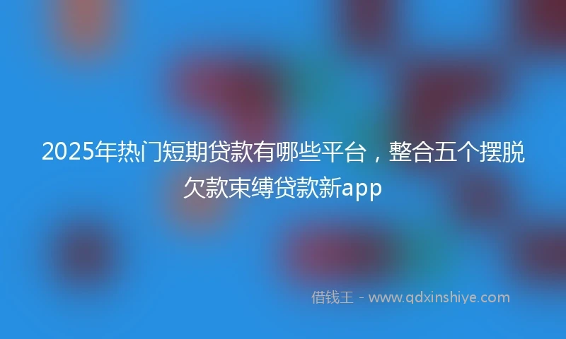 2025年热门短期贷款有哪些平台，整合五个摆脱欠款束缚贷款新app