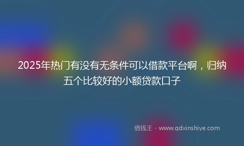 2025年热门有没有无条件可以借款平台啊，归纳五个比较好的小额贷款口子