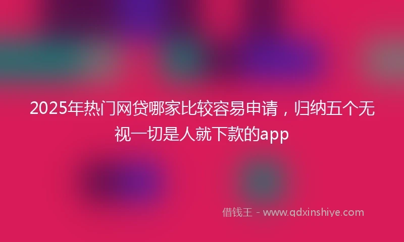2025年热门网贷哪家比较容易申请，归纳五个无视一切是人就下款的app