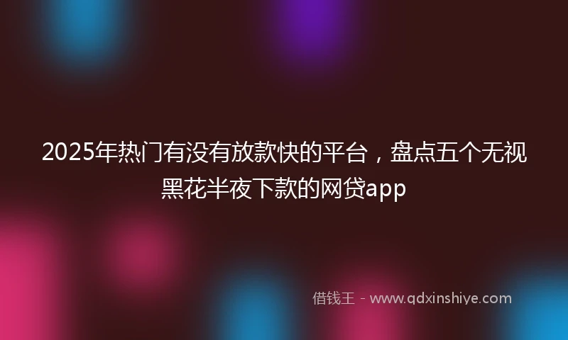 2025年热门有没有放款快的平台，盘点五个无视黑花半夜下款的网贷app
