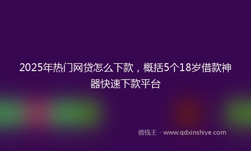 2025年热门网贷怎么下款，概括5个18岁借款神器快速下款平台
