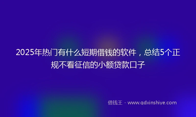 2025年热门有什么短期借钱的软件，总结5个正规不看征信的小额贷款口子