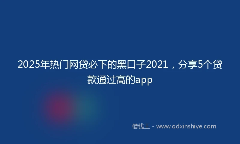 2025年热门网贷必下的黑口子2021，分享5个贷款通过高的app