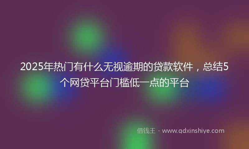 2025年热门有什么无视逾期的贷款软件，总结5个网贷平台门槛低一点的平台