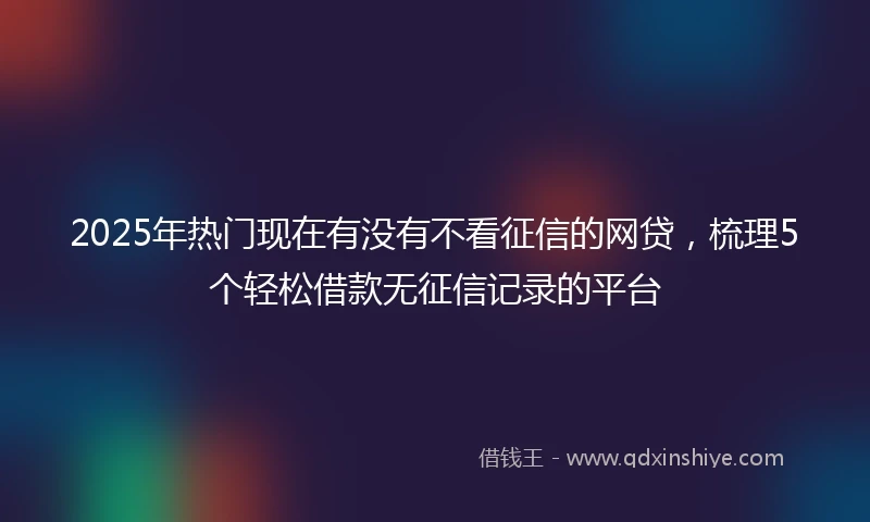2025年热门现在有没有不看征信的网贷，梳理5个轻松借款无征信记录的平台