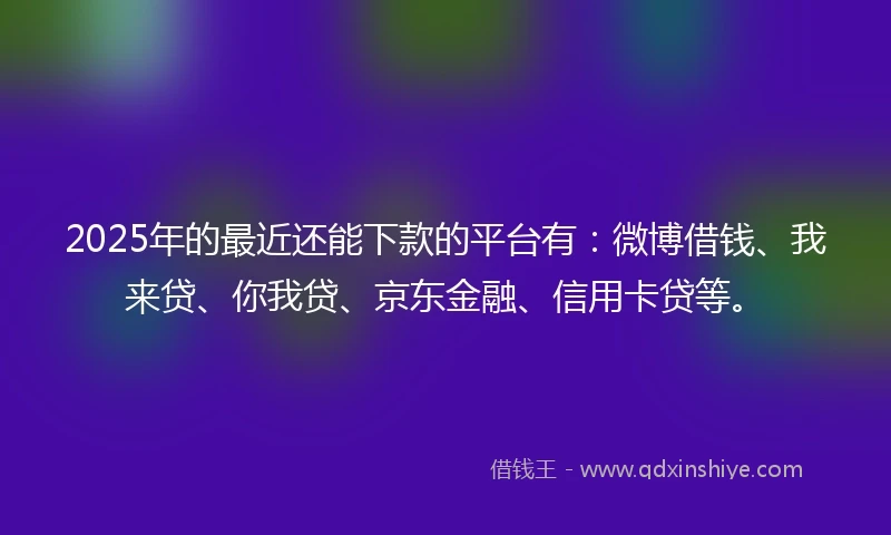 2025年的最近还能下款的平台有：微博借钱、我来贷、你我贷、京东金融、信用卡贷等。